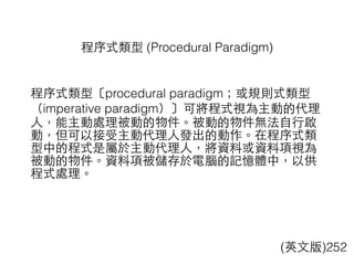 程序式類型〔procedural paradigm；或規則式類型
（imperative paradigm）〕可將程式視為主動的代理
⼈人，能主動處理被動的物件。被動的物件無法⾃自⾏行啟
動，但可以接受主動代理⼈人發出的動作。在程序式類
型中的程式是屬於主動代理⼈人，將資料或資料項視為
被動的物件。資料項被儲存於電腦的記憶體中，以供
程式處理。
程序式類型 (Procedural Paradigm)
(英⽂文版)252
 