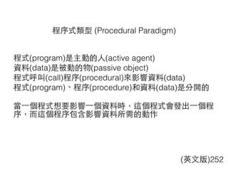 程式(program)是主動的⼈人(active agent)
資料(data)是被動的物(passive object)
程式呼叫(call)程序(procedural)來影響資料(data)
程式(program)、程序(procedure)和資料(data)是分開的
當⼀一個程式想要影響⼀一個資料時，這個程式會發出⼀一個程
序，⽽而這個程序包含影響資料所需的動作
程序式類型 (Procedural Paradigm)
(英⽂文版)252
 
