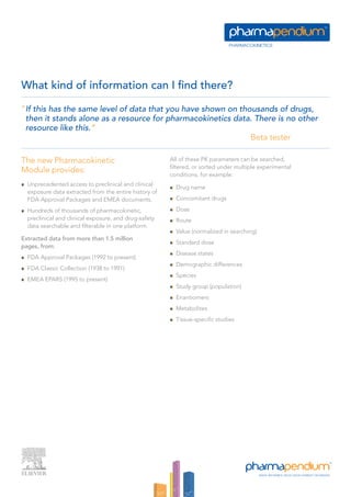 What kind of information can I find there?

“If this has the same level of data that you have shown on thousands of drugs,
 then it stands alone as a resource for pharmacokinetics data. There is no other
 resource like this.”
                                                              Beta tester

The new Pharmacokinetic                                All of these PK parameters can be searched,
                                                       filtered, or sorted under multiple experimental
Module provides:                                       conditions, for example:
  Unprecedented access to preclinical and clinical
                                                         Drug name
  exposure data extracted from the entire history of
  FDA Approval Packages and EMEA documents.              Concomitant drugs

  Hundreds of thousands of pharmacokinetic,              Dose
  preclinical and clinical exposure, and drug-safety     Route
  data searchable and filterable in one platform.
                                                         Value (normalized in searching)
Extracted data from more than 1.5 million
                                                         Standard dose
pages, from:
                                                         Disease states
  FDA Approval Packages (1992 to present)
                                                         Demographic differences
  FDA Classic Collection (1938 to 1991)
                                                         Species
  EMEA EPARS (1995 to present)
                                                         Study group (population)
                                                         Enantiomers
                                                         Metabolites
                                                         Tissue-specific studies
 
