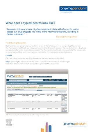 What does a typical search look like?

“Access to this new source of pharmacokinetic data will allow us to better
 assess our drug projects and make more informed decisions, resulting in
 better outcomes.”
                                                  Development partner

Find the right answer
We know that it can take great amounts of time to find all the right data, even on a single drug PK parameter.
The Pharmacokinetics Module can help you answer the kind of research questions that you deal with on a daily basis,
saving potentially months of painstaking research. The Pharmacokinetics Module helps you find all the relevant data
on your drug candidate, which means you can make better informed assessments and decisions.

Example
Can I find a drug in any class with T1/2 of more than five hours and food-effect data?

Step 1: Searching for anticonvulsants that have a T1/2 of more than five hours and filtering for
food-effect data returns from FDA Approval Packages and EMEA documents.




NB. The screen shots illustrate the beta product. The final product may differ.
 