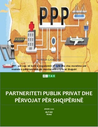 PARTNERITETI PUBLIK PRIVAT DHE
PËRVOJAT PËR SHQIPËRINË
AURELA GJOKUTAJ
PPP - përvoja në botë e organizimit të tyre dhe disa mendime për
modelin e përshtatshëm për monitorimin e tyre në Shqipëri
JANAR 2020
ALTAX
TIRANE
 