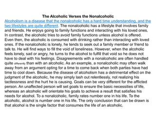 The Alcoholic Verses the Nonalcoholic
Alcoholism is a disease that the nonalcoholic has a hard time understanding, and the
two lifestyles are quite different. The nonalcoholic has a lifestyle that involves family
and friends. He enjoys going to family functions and interacting with his loved ones.
In contrast, the alcoholic tries to avoid family functions unless alcohol is offered.
Even then, the alcoholic is consumed with drinking rather than interacting with loved
ones. If the nonalcoholic is lonely, he tends to seek out a family member or friend to
talk to. He will find ways to fill the void of loneliness. However, when the alcoholic
feels lonely, sad or angry, he turns to the alcohol to fulfill that void so he does not
have to deal with his feelings. Disagreements with a nonalcoholic are often handled
quite differently than with an alcoholic. As an example, a nonalcoholic may often walk
away from an argument opting for a time to come back when both parties have had
time to cool down. Because the disease of alcoholism has a detrimental effect on the
judgment of the alcoholic, he may simply lash out relentlessly, not realizing his
tactlessness and the hurt he is causing. Goals can be very different for the afflicted
person. An unaffected person will set goals to ensure the basic necessities of life,
whereas an alcoholic will orientate his goals to achieve a result that satisfies his
needs for alcohol. To a nonalcoholic, family rates number one in his life. To the
alcoholic, alcohol is number one in his life. The only conclusion that can be drawn is
that alcohol is the single factor that consumes the life of an alcoholic.
 