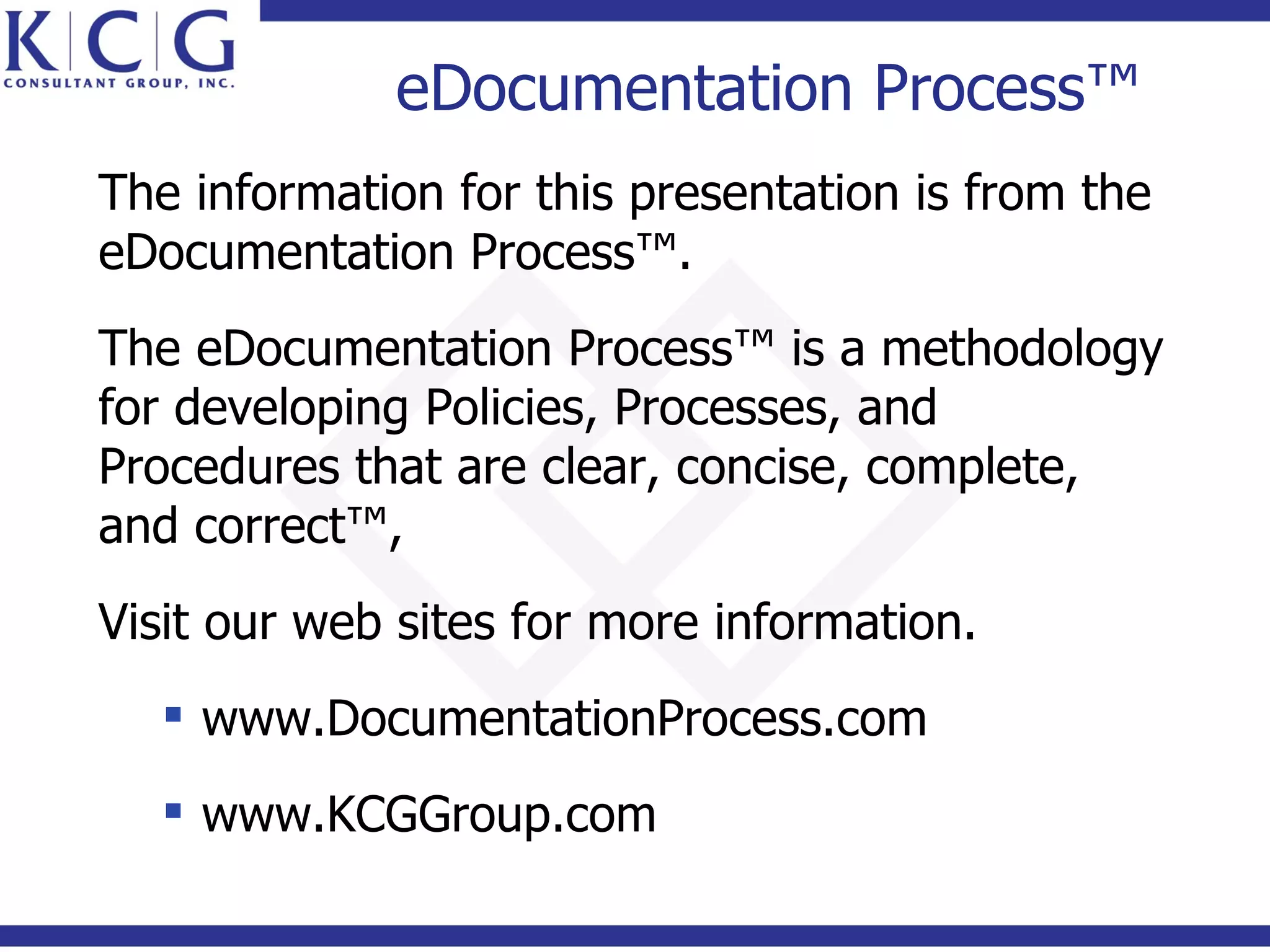 eDocumentation Process™
The information for this presentation is from the
eDocumentation Process™.
The eDocumentation Process™ is a methodology
for developing Policies, Processes, and
Procedures that are clear, concise, complete,
and correct™,
Visit our web sites for more information.
   www.DocumentationProcess.com
   www.KCGGroup.com
 