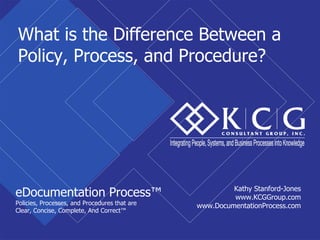What is the Difference Between a
Policy, Process, and Procedure?




                                                        Kathy Stanford-Jones
eDocumentation Process™                                 www.KCGGroup.com
Policies, Processes, and Procedures that are   www.DocumentationProcess.com
Clear, Concise, Complete, And Correct™
 