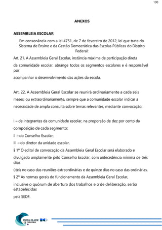 100
ANEXOS
ASSEMBLEIA ESCOLAR
Em consonância com a lei 4751, de 7 de fevereiro de 2012, lei que trata do
Sistema de Ensino e da Gestão Democrática das Escolas Públicas do Distrito
Federal:
Art. 21. A Assembleia Geral Escolar, instância máxima de participação direta
da comunidade escolar, abrange todos os segmentos escolares e é responsável
por
acompanhar o desenvolvimento das ações da escola.
Art. 22. A Assembleia Geral Escolar se reunirá ordinariamente a cada seis
meses, ou extraordinariamente, sempre que a comunidade escolar indicar a
necessidade de ampla consulta sobre temas relevantes, mediante convocação:
I – de integrantes da comunidade escolar, na proporção de dez por cento da
composição de cada segmento;
II – do Conselho Escolar;
III – do diretor da unidade escolar.
§ 1º O edital de convocação da Assembleia Geral Escolar será elaborado e
divulgado amplamente pelo Conselho Escolar, com antecedência mínima de três
dias
úteis no caso das reuniões extraordinárias e de quinze dias no caso das ordinárias.
§ 2º As normas gerais de funcionamento da Assembleia Geral Escolar,
inclusive o quórum de abertura dos trabalhos e o de deliberação, serão
estabelecidas
pela SEDF.
 