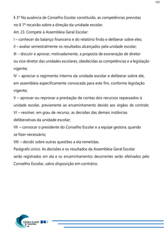 101
§ 3º Na ausência de Conselho Escolar constituído, as competências previstas
no § 1º recairão sobre a direção da unidade escolar.
Art. 23. Compete à Assembleia Geral Escolar:
I – conhecer do balanço financeiro e do relatório findo e deliberar sobre eles;
II – avaliar semestralmente os resultados alcançados pela unidade escolar;
III – discutir e aprovar, motivadamente, a proposta de exoneração de diretor
ou vice-diretor das unidades escolares, obedecidas as competências e a legislação
vigente;
IV – apreciar o regimento interno da unidade escolar e deliberar sobre ele,
em assembleia especificamente convocada para este fim, conforme legislação
vigente;
V – aprovar ou reprovar a prestação de contas dos recursos repassados à
unidade escolar, previamente ao encaminhamento devido aos órgãos de controle;
VI – resolver, em grau de recurso, as decisões das demais instâncias
deliberativas da unidade escolar;
VII – convocar o presidente do Conselho Escolar e a equipe gestora, quando
se fizer necessário;
VIII – decidir sobre outras questões a ela remetidas.
Parágrafo único. As decisões e os resultados da Assembleia Geral Escolar
serão registrados em ata e os encaminhamentos decorrentes serão efetivados pelo
Conselho Escolar, salvo disposição em contrário.
 