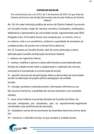 103
CONSELHO ESCOLAR
Em consonância com a lei 4751, de 7 de fevereiro de 2012, lei que trata do
Sistema de Ensino e da Gestão Democrática das Escolas Públicas do Distrito
Federal:
Art. 24. Em cada instituição pública de ensino do Distrito Federal, funcionará
um Conselho Escolar, órgão de natureza consultiva, fiscalizadora, mobilizadora,
deliberativa e representativa da comunidade escolar, regulamentado pela SEDF.
Parágrafo único. O Conselho Escolar será composto por, no mínimo, cinco e,
no máximo, vinte e um conselheiros, conforme a quantidade de estudantes da
unidade escolar, de acordo com o Anexo Único desta Lei.
Art. 25. Compete ao Conselho Escolar, além de outras atribuições a serem
definidas pelo Conselho de Educação do Distrito Federal:
I – elaborar seu regimento interno;
II – analisar, modificar e aprovar o plano administrativo anual elaborado pela
direção da unidade escolar sobre a programação e a aplicação dos recursos
necessários à manutenção e à conservação da escola;
III – garantir mecanismos de participação efetiva e democrática da comunidade
escolar na elaboração do projeto político-pedagógico da unidade
escolar;
IV – divulgar, periódica e sistematicamente, informações referentes ao uso
dos recursos financeiros, à qualidade dos serviços prestados e aos resultados
obtidos;
V – atuar como instância recursal das decisões do Conselho de Classe, nos
recursos interpostos por estudantes, pais ou representantes legalmente
constituídos e por profissionais da educação;
VI – estabelecer normas de funcionamento da Assembleia Geral enos termos desta
Lei;
VII – estruturar o calendário escolar, no que competir à unidade escolar,
 