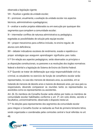 104
observada a legislação vigente;
VIII – fiscalizar a gestão da unidade escolar;
IX – promover, anualmente, a avaliação da unidade escolar nos aspectos
técnicos, administrativos e pedagógicos;
X – analisar e avaliar projetos elaborados ou em execução por quaisquer dos
segmentos que compõem a comunidade escolar;
XI – intermediar conflitos de natureza administrativa ou pedagógica,
esgotadas as possibilidades de solução pela equipe escolar;
XII – propor mecanismos para a efetiva inclusão, no ensino regular, de
alunos com deficiência;
XIII – debater indicadores escolares de rendimento, evasão e repetência e
propor estratégias que assegurem aprendizagem significativa para todos.
§ 1º Em relação aos aspectos pedagógicos, serão observados os princípios e
as disposições constitucionais, os pareceres e as resoluções dos órgãos normativos
federal e distrital e a legislação do Sistema de Ensino do Distrito Federal.
§ 2º Quando se tratar de deliberação que exija responsabilidade civil ou
criminal, os estudantes no exercício da função de conselheiro escolar serão
representados, no caso dos menores de dezesseis anos, ou assistidos, em se
tratando de menores de dezoito anos e maiores de dezesseis anos, por seus pais ou
responsáveis, devendo comparecer às reuniões tanto os representados ou
assistidos como os representantes ou assistentes.
Art. 26. Os membros do Conselho Escolar serão eleitos por todos os membros da
comunidade escolar habilitados conforme o art. 3º, em voto direto, secreto e
facultativo, uninominalmente, observado o disposto nesta Lei.
§ 1º As eleições para representantes dos segmentos da comunidade escolar
para integrar o Conselho Escolar se realizarão ao final do primeiro bimestre letivo,
sendo organizadas e coordenadas pelas comissões central e local referidas no art.
48.
 