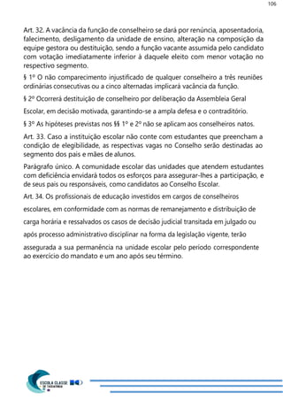 106
Art. 32. A vacância da função de conselheiro se dará por renúncia, aposentadoria,
falecimento, desligamento da unidade de ensino, alteração na composição da
equipe gestora ou destituição, sendo a função vacante assumida pelo candidato
com votação imediatamente inferior à daquele eleito com menor votação no
respectivo segmento.
§ 1º O não comparecimento injustificado de qualquer conselheiro a três reuniões
ordinárias consecutivas ou a cinco alternadas implicará vacância da função.
§ 2º Ocorrerá destituição de conselheiro por deliberação da Assembleia Geral
Escolar, em decisão motivada, garantindo-se a ampla defesa e o contraditório.
§ 3º As hipóteses previstas nos §§ 1º e 2º não se aplicam aos conselheiros natos.
Art. 33. Caso a instituição escolar não conte com estudantes que preencham a
condição de elegibilidade, as respectivas vagas no Conselho serão destinadas ao
segmento dos pais e mães de alunos.
Parágrafo único. A comunidade escolar das unidades que atendem estudantes
com deficiência envidará todos os esforços para assegurar-lhes a participação, e
de seus pais ou responsáveis, como candidatos ao Conselho Escolar.
Art. 34. Os profissionais de educação investidos em cargos de conselheiros
escolares, em conformidade com as normas de remanejamento e distribuição de
carga horária e ressalvados os casos de decisão judicial transitada em julgado ou
após processo administrativo disciplinar na forma da legislação vigente, terão
assegurada a sua permanência na unidade escolar pelo período correspondente
ao exercício do mandato e um ano após seu término.
 