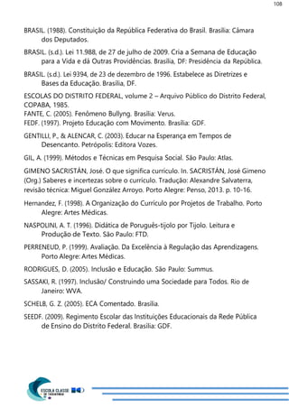 108
BRASIL. (1988). Constituição da República Federativa do Brasil. Brasília: Câmara
dos Deputados.
BRASIL. (s.d.). Lei 11.988, de 27 de julho de 2009. Cria a Semana de Educação
para a Vida e dá Outras Providências. Brasília, DF: Presidência da República.
BRASIL. (s.d.). Lei 9394, de 23 de dezembro de 1996. Estabelece as Diretrizes e
Bases da Educação. Brasília, DF.
ESCOLAS DO DISTRITO FEDERAL, volume 2 – Arquivo Público do Distrito Federal,
COPABA, 1985.
FANTE, C. (2005). Fenômeno Bullyng. Brasília: Verus.
FEDF. (1997). Projeto Educação com Movimento. Brasília: GDF.
GENTILLI, P., & ALENCAR, C. (2003). Educar na Esperança em Tempos de
Desencanto. Petrópolis: Editora Vozes.
GIL, A. (1999). Métodos e Técnicas em Pesquisa Social. São Paulo: Atlas.
GIMENO SACRISTÁN, José. O que significa currículo. In. SACRISTÁN, José Gimeno
(Org.) Saberes e incertezas sobre o currículo. Tradução: Alexandre Salvaterra,
revisão técnica: Miguel González Arroyo. Porto Alegre: Penso, 2013. p. 10-16.
Hernandez, F. (1998). A Organização do Currículo por Projetos de Trabalho. Porto
Alegre: Artes Médicas.
NASPOLINI, A. T. (1996). Didática de Poruguês-tijolo por Tijolo. Leitura e
Produção de Texto. São Paulo: FTD.
PERRENEUD, P. (1999). Avaliação. Da Excelência à Regulação das Aprendizagens.
Porto Alegre: Artes Médicas.
RODRIGUES, D. (2005). Inclusão e Educação. São Paulo: Summus.
SASSAKI, R. (1997). Inclusão/ Construindo uma Sociedade para Todos. Rio de
Janeiro: WVA.
SCHELB, G. Z. (2005). ECA Comentado. Brasília.
SEEDF. (2009). Regimento Escolar das Instituições Educacionais da Rede Pública
de Ensino do Distrito Federal. Brasília: GDF.
 