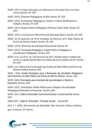 109
SEEDF. (2011). Projeto Educação com Movimento, Educação Física nos Anos
Iniciais. Brasília, DF: GDF.
SEEDF. (2012). Diretrizes Pedagógicas do BIA. Brasília, DF: GDF.
SEEDF. (2012). Orientações Pedagógicas, História e Cultura AfroBrasileira e
Indígena. Brasília, DF: GDF.
SEEDF. (2012). Projeto Político Pedagógico Professor Carlos Mota. Brasília, DF:
GDF.
SEEDF. (2013). Currículo em Movimento da Educação Básica. Brasília, DF: GDF.
SEEDF. (23 de dezembro de 2013). Estratégia de Matrícula 2014. Rede Pública de
Ensino do Distrito Federal. Brasília, DF: GDF.
SEEDF. (2014). Diretrizes de Avaliação Educacional. Brasília: DF.
SEEDF. (2014). Orientação Pedagógica, Projeto Político Pedagógico e
Coordenação Pedagógica. Brasília: GDF.
SEEDF. (s.d.). Lei 4751, de 7 de fevereiro de 2012. Dispõe sobre o sistema de
ensino e a gestão democrática do sistema de ensino público do DF. Brasília,
DF: GDF.
SEEDF. (s.d.). Manual de Conservação das Escolas da Rede Pública de Ensino do
Distrito Federal. Brasília: GDF.
SEEDF. ( 2020). Gestão Estratégica para a Realização das Atividades Pedagógicas
não Presenciais na Rede Pública de Ensino do Distrito Federal. Brasília. GDF.
SEEDF. (2020). Orientações para Avaliação das Aprendizagens e Registros
Escolares. Brasília. GDF.
SEEDF. (2021). Orientações à Rede Pública para o Registro das Atividades
Pedagógicas Remotas e Presenciais. Brasília. GDF.
SEEDF. (2021). Caderno Orientador Convivência Escolar e Cultura da Paz. Brasília.
GDF.
SEEDF,(2021). Caderno Orientador Transição Escolar , Brasília.GDF
Silva, T. T. (2003). Documentos de Identidade. Belo Horizonte: Editora Autêntica.
gico. Campinas, SP: Papiros.
 