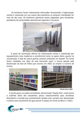10
Os banheiros foram inteiramente reformados favorecendo a higienização
correta e colocando em uso outros dois banheiros se achavam interditados há
mais de dez anos. Os banheiros ganharam boxes adaptados para estudantes
portadores de necessidades educacionais especiais e chuveiros.
A parte de iluminação elétrica foi inteiramente revista e substituída por
equipamentos mais modernos e econômicos( tanto no gasto diário quanto na
manutenção). A Sala de Leitura ganhou estantes embutidas em drywall. TVs Smart
foram instaladas nas salas de aula buscando suprir a lacuna gerada pela
desativação da Sala de Vídeo que ocorreu em 2020, ao ampliar o número de
turmas.
Salade Leitura, 2022
A escola possui um pátio semicoberto, denominado “Espaço Dez”, onde ocorre
a acolhida diária dos estudantes; possui estacionamento para servidores
descoberto e murado que recentemente recebeu piso usinado com demarcação
e sistema para escoamento de água pluvial. O espaço em frente ao Bloco C ( bloco
 