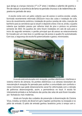 11
Espaço 10,
que abriga as crianças menores (1º e 2º anos ) recebeu o plantio de grama a
fim de reduzir a ocorrência de lama no período chuvoso e de redeminhos de
poeira no período de seca.
A escola conta com um pátio coberto que dá acesso à cantina escolar, ampla,
iluminada recentemente reformada (2022)com troca das cubas e instalação de coifa,
torca do revestimento cerâmico, instalação de porta e janelas de vidro, inserção de
banheiro para as servidoras que ai atuam e depósito anexo. Cita-se, ainda, a quadra
coberta que também passou por reforma total de piso e pintura no primeiro
semestre de 2022. Os quadros de vidro foram instalados em sala de aula para o
inicio do segundo semestre, o portão principal que dá acesso ao estacionamento
foi trocado por um mais leve e o portão que dá acesso à quadra foi automatizado.
Com isso, a segurança da escola foi potencializada e gastos, minimizados.
A escola está estruturada com recepção, portões eletrônicos, interfones e
sistema interno de câmaras. Os portões eletrônicos e as câmaras necessitam de
manutenção.A recepção foi pensada para acolher a comunidade com conforto e
nesse momento que pede distanciamento social foi reformulada com a retirada
de poltronas desencorajando, assim, a permanência no local. A escola foi
inteiramente pintada e as fechaduras das portas das salas de aula foram trocadas
por fechaduras mais modernas.
Ainda em função dos cuidados de prevenção à disseminação do Corona
Vírus, instalou-se totens de álcool em gel e tapetes sanitizantes na recepção e no
pátio de entrada. O pátio de entrada ganhou lavatórios junto à rampa com o
 