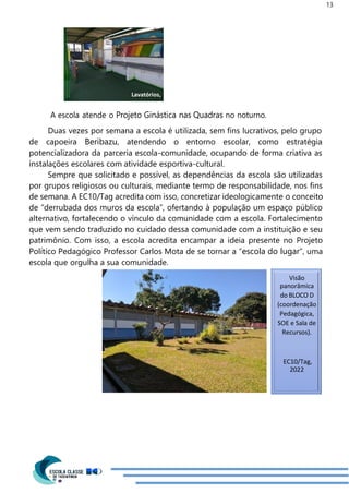 13
Visão
panorâmica
do BLOCO D
(coordenação
Pedagógica,
SOE e Sala de
Recursos).
EC10/Tag,
2022
A escola atende o Projeto Ginástica nas Quadras no noturno.
Duas vezes por semana a escola é utilizada, sem fins lucrativos, pelo grupo
de capoeira Beribazu, atendendo o entorno escolar, como estratégia
potencializadora da parceria escola-comunidade, ocupando de forma criativa as
instalações escolares com atividade esportiva-cultural.
Sempre que solicitado e possível, as dependências da escola são utilizadas
por grupos religiosos ou culturais, mediante termo de responsabilidade, nos fins
de semana. A EC10/Tag acredita com isso, concretizar ideologicamente o conceito
de “derrubada dos muros da escola”, ofertando à população um espaço público
alternativo, fortalecendo o vínculo da comunidade com a escola. Fortalecimento
que vem sendo traduzido no cuidado dessa comunidade com a instituição e seu
patrimônio. Com isso, a escola acredita encampar a ideia presente no Projeto
Político Pedagógico Professor Carlos Mota de se tornar a “escola do lugar”, uma
escola que orgulha a sua comunidade.
Lavatórios,
 