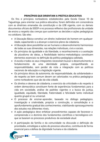 19
PRINCÍPIOS QUE ORIENTAM A PRÁTICA EDUCATIVA
Os fins e princípios norteadores estabelecidos pela Escola Classe 10 de
Taguatinga, para orientar sua prática educativa, foram definidos em consonância
com as diretrizes emanadas da constituição e da LDB vigente, com os demais
documentos oficiais da SEEDF e no processo reflexivo dos profissionais da unidade
de ensino a respeito das crenças que sustentam as decisões e ações pedagógicas
no cotidiano. São eles:
 A Educação Básica constitui um direito inalienável do homem em qualquer
idade, capacitando-o a alcançar o exercício pleno da cidadania.
 A Educação deve possibilitar ao ser humano o desenvolvimento harmonioso
de todas as suas dimensões, nas relações individuais, civis e sociais.
 Os princípios da igualdade e da liberdade, o reconhecimento e a aceitação
do pluralismo de ideias, a flexibilidade teórico-metodológica constituem
elementos essenciais na definição da política pedagógica adotada.
 A escola e todos os seus integrantes necessitam buscar o desenvolvimento e
fortalecimento de uma identidade própria, compartilhando as
responsabilidades, sem perder de vista a integração com as políticas
nacionais de educação e a legislação vigente.
 Os princípios éticos da autonomia, da responsabilidade, da solidariedade e
do respeito ao bem comum devem ser valorizados na prática pedagógica
como norteadores que são da vida cidadã.
 Os direitos e deveres de cidadania, o exercício da criticidade e do respeito à
ordem democrática constituem fonte de experiências fundamentais para a
vida em sociedade, análise de padrões vigentes e a busca da justiça,
igualdade, equidade, liberdade, fraternidade e felicidade tanto individual
quanto grupal e/ ou universal.
 O processo de ensinar-aprender, baseado no diálogo pedagógico,
investigação e criatividade, propicia a construção, a consolidação e o
aprofundamento gradual dos conhecimentos, viabilizando oprosseguimento
dos estudos nos diferentes níveis.
 A ação pedagógica deve enfatizar procedimentos capazes de favorecer a
compreensão e o domínio dos fundamentos científicos e tecnológicos em
que se baseiam os processos produtivos da sociedade atual.
 A participação da família e da comunidade na discussão e definição de
prioridades, estratégias e ações do processo educativo, contribuirá de forma
essencial para a defesa da dignidade humana e da cidadania.
 
