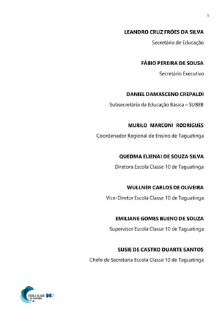1
LEANDRO CRUZ FRÓES DA SILVA
Secretário de Educação
FÁBIO PEREIRA DE SOUSA
Secretário Executivo
DANIEL DAMASCENO CREPALDI
Subsecretária da Educação Básica – SUBEB
MURILO MARCONI RODRIGUES
Coordenador Regional de Ensino de Taguatinga
QUEDMA ELIENAI DE SOUZA SILVA
Diretora Escola Classe 10 de Taguatinga
WULLNER CARLOS DE OLIVEIRA
Vice-Diretor Escola Classe 10 de Taguatinga
EMILIANE GOMES BUENO DE SOUZA
Supervisor Escola Classe 10 de Taguatinga
SUSIE DE CASTRO DUARTE SANTOS
Chefe de Secretaria Escola Classe 10 de Taguatinga
 