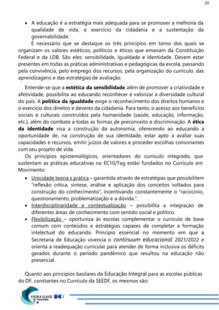 20
 A educação é a estratégia mais adequada para se promover a melhoria da
qualidade de vida, o exercício da cidadania e a sustentação da
governabilidade.
É necessário que se destaque os três princípios em torno dos quais se
organizam os valores estéticos, políticos e éticos que emanam da Constituição
Federal e da LDB. São eles: sensibilidade, igualdade e identidade. Devem estar
presentes em todas as práticas administrativas e pedagógicas da escola, passando
pela convivência, pelo emprego dos recursos, pela organização do currículo, das
aprendizagens e das estratégias de avaliação.
Entende-se que a estética da sensibilidade além de promover a criatividade e
afetividade, possibilita ao educando reconhecer e valorizar a diversidade cultural
do país. A política da igualdade exige o reconhecimento dos direitos humanos e
o exercício dos direitos e deveres da cidadania. Para tanto, o acesso aos benefícios
sociais e culturais construídos pela humanidade (saúde, educação, informação,
etc.), além do combate a todas as formas de preconceito e discriminação. A ética
da identidade visa a construção da autonomia, oferecendo ao educando a
oportunidade de, na construção de sua identidade, estar apto a avaliar suas
capacidades e recursos, emitir juízos de valores e proceder escolhas consonantes
com seu projeto de vida.
Os princípios epistemológicos, orientadores do currículo integrado, que
sustentam as práticas educativas na EC10/Tag estão fundados no Currículo em
Movimento:
 Unicidade teoria x prática – garantida através de estratégias que possibilitem
“reflexão crítica, síntese, análise e aplicação dos conceitos voltados para
construção do conhecimento”, incentivando constantemente o “raciocínio,
questionamento, problematização e a dúvida.”.
 Interdisciplinaridade e contextualização – possibilita a integração de
diferentes áreas de conhecimento com sentido social e político.
 Flexibilização – oportuniza às escolas complementar o currículo de base
comum com conteúdos e estratégias capazes de completar a formação
intelectual do educando. Princípio essencial no momento em que a
Secretaria de Educação vivencia o continuum educacional 2021/2022 e
orienta a readequação curricular para atender de forma inclusiva os déficits
gerados durante o período pandêmico que resultou na educação não
presencial.
Quanto aos princípios basilares da Educação Integral para as escolas públicas
do DF, constantes no Currículo da SEEDF, os mesmos são:
 