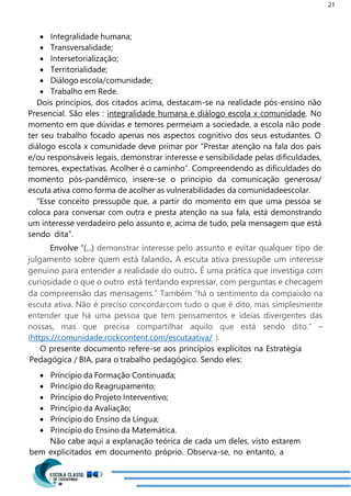 21
 Integralidade humana;
 Transversalidade;
 Intersetorialização;
 Territorialidade;
 Diálogo escola/comunidade;
 Trabalho em Rede.
Dois princípios, dos citados acima, destacam-se na realidade pós-ensino não
Presencial. São eles : integralidade humana e diálogo escola x comunidade. No
momento em que dúvidas e temores permeiam a sociedade, a escola não pode
ter seu trabalho focado apenas nos aspectos cognitivo dos seus estudantes. O
diálogo escola x comunidade deve primar por “Prestar atenção na fala dos pais
e/ou responsáveis legais, demonstrar interesse e sensibilidade pelas dificuldades,
temores, expectativas. Acolher é o caminho”. Compreendendo as dificuldades do
momento pós-pandêmico, insere-se o princípio da comunicação generosa/
escuta ativa como forma de acolher as vulnerabilidades da comunidadeescolar.
“Esse conceito pressupõe que, a partir do momento em que uma pessoa se
coloca para conversar com outra e presta atenção na sua fala, está demonstrando
um interesse verdadeiro pelo assunto e, acima de tudo, pela mensagem que está
sendo dita”.
Envolve “(...) demonstrar interesse pelo assunto e evitar qualquer tipo de
julgamento sobre quem está falando. A escuta ativa pressupõe um interesse
genuíno para entender a realidade do outro. É uma prática que investiga com
curiosidade o que o outro está tentando expressar, com perguntas e checagem
da compreensão das mensagens.” Também “há o sentimento da compaixão na
escuta ativa. Não é preciso concordarcom tudo o que é dito, mas simplesmente
entender que há uma pessoa que tem pensamentos e ideias divergentes das
nossas, mas que precisa compartilhar aquilo que está sendo dito.” –
(https://comunidade.rockcontent.com/escutaativa/ ).
O presente documento refere-se aos princípios explícitos na Estratégia
Pedagógica / BIA, para o trabalho pedagógico. Sendo eles:
 Princípio da Formação Continuada;
 Princípio do Reagrupamento;
 Princípio do Projeto Interventivo;
 Princípio da Avaliação;
 Princípio do Ensino da Língua;
 Princípio do Ensino da Matemática.
Não cabe aqui a explanação teórica de cada um deles, visto estarem
bem explicitados em documento próprio. Observa-se, no entanto, a
 
