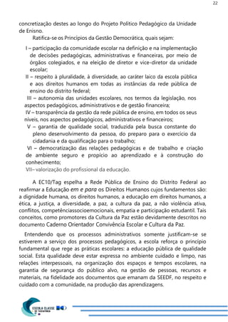 22
concretização destes ao longo do Projeto Político Pedagógico da Unidade
de Enisno.
Ratifica-se os Princípios da Gestão Democrática, quais sejam:
I – participação da comunidade escolar na definição e na implementação
de decisões pedagógicas, administrativas e financeiras, por meio de
órgãos colegiados, e na eleição de diretor e vice-diretor da unidade
escolar;
II – respeito à pluralidade, à diversidade, ao caráter laico da escola pública
e aos direitos humanos em todas as instâncias da rede pública de
ensino do distrito federal;
III – autonomia das unidades escolares, nos termos da legislação, nos
aspectos pedagógicos, administrativos e de gestão financeira;
IV – transparência da gestão da rede pública de ensino, em todos os seus
níveis, nos aspectos pedagógicos, administrativos e financeiros;
V – garantia de qualidade social, traduzida pela busca constante do
pleno desenvolvimento da pessoa, do preparo para o exercício da
cidadania e da qualificação para o trabalho;
VI – democratização das relações pedagógicas e de trabalho e criação
de ambiente seguro e propício ao aprendizado e à construção do
conhecimento;
VII– valorização do profissional da educação.
A EC10/Tag espelha a Rede Pública de Ensino do Distrito Federal ao
reafirmar a Educação em e para os Direitos Humanos cujos fundamentos são:
a dignidade humana, os direitos humanos, a educação em direitos humanos, a
ética, a justiça, a diversidade, a paz, a cultura da paz, a não violência ativa,
conflitos, competênciassocioemocionais, empatia e participação estudantil. Tais
conceitos, como promotores da Cultura da Paz estão devidamente descritos no
documento Caderno Orientador Convivência Escolar e Cultura da Paz.
Entendendo que os processos administrativos somente justificam-se se
estiverem a serviço dos processos pedagógicos, a escola reforça o princípio
fundamental que rege as práticas escolares: a educação pública de qualidade
social. Esta qualidade deve estar expressa no ambiente cuidado e limpo, nas
relações interpessoais, na organização dos espaços e tempos escolares, na
garantia de segurança do público alvo, na gestão de pessoas, recursos e
materiais, na fidelidade aos documentos que emanam da SEEDF, no respeito e
cuidado com a comunidade, na produção das aprendizagens.
 