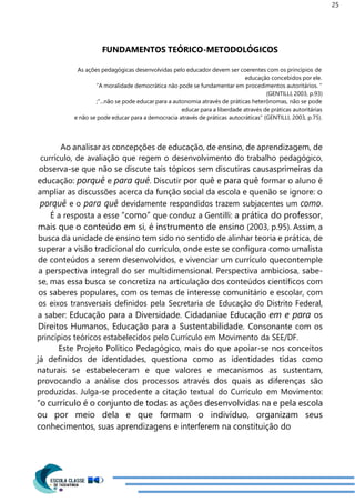 25
FUNDAMENTOS TEÓRICO-METODOLÓGICOS
As ações pedagógicas desenvolvidas pelo educador devem ser coerentes com os princípios de
educação concebidos por ele.
“A moralidade democrática não pode se fundamentar em procedimentos autoritários. ”
(GENTILLI, 2003, p.93)
;“...não se pode educar para a autonomia através de práticas heterônomas, não se pode
educar para a liberdade através de práticas autoritárias
e não se pode educar para a democracia através de práticas autocráticas” (GENTILLI, 2003, p.75).
Ao analisar as concepções de educação, de ensino, de aprendizagem, de
currículo, de avaliação que regem o desenvolvimento do trabalho pedagógico,
observa-se que não se discute tais tópicos sem discutiras causasprimeiras da
educação: porquê e para quê. Discutir por quê e para quê formar o aluno é
ampliar as discussões acerca da função social da escola e quenão se ignore: o
porquê e o para quê devidamente respondidos trazem subjacentes um como.
É a resposta a esse “como” que conduz a Gentilli: a prática do professor,
mais que o conteúdo em si, é instrumento de ensino (2003, p.95). Assim, a
busca da unidade de ensino tem sido no sentido de alinhar teoria e prática, de
superar a visão tradicional do currículo, onde este se configura como umalista
de conteúdos a serem desenvolvidos, e vivenciar um currículo quecontemple
a perspectiva integral do ser multidimensional. Perspectiva ambiciosa, sabe-
se, mas essa busca se concretiza na articulação dos conteúdos científicos com
os saberes populares, com os temas de interesse comunitário e escolar, com
os eixos transversais definidos pela Secretaria de Educação do Distrito Federal,
a saber: Educação para a Diversidade. Cidadaniae Educação em e para os
Direitos Humanos, Educação para a Sustentabilidade. Consonante com os
princípios teóricos estabelecidos pelo Currículo em Movimento da SEE/DF.
Este Projeto Político Pedagógico, mais do que apoiar-se nos conceitos
já definidos de identidades, questiona como as identidades tidas como
naturais se estabeleceram e que valores e mecanismos as sustentam,
provocando a análise dos processos através dos quais as diferenças são
produzidas. Julga-se procedente a citação textual do Currículo em Movimento:
“o currículo é o conjunto de todas as ações desenvolvidas na e pela escola
ou por meio dela e que formam o indivíduo, organizam seus
conhecimentos, suas aprendizagens e interferem na constituição do
 