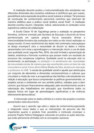 27
A mediação docente produz a instrumentalização dos estudantes nas
diferentes dimensões dos conceitos cotidianos e científicos que, por suavez,
possibilitará outra expressão da prática social (catarse e síntese). Tal processo
de construção do conhecimento percorrerá caminhos que retornam de
maneira dialética para a prática social (prática social final)”. A mediação
docente constitui resumir, interpretar, indicar, selecionando os conteúdos numa
experiência coletiva de colaboração
A Escola Classe 10 de Taguatinga pensa a avaliação na perspectiva
formativa, conforme orientado pela Secretaria de Educação e discorrido de forma
pormenorizada em capítulo próprio. Faz-se necessário afirmar a
intencionalidade formativa das avaliações (em todos os três níveis) realizadas no
espaço escolar. O mero recolhimento dos dados não contempla a educaçãoque
se deseja encampar.É clara a necessidade de discutir os dados e índices
apresentados com vistas a aprendizagem e a intervenção. Assim, o uso do dado
para qualidade social, segundo Pies, 2016, não está limitada a apresentação de
tabelas, estatísticas e fórmulas numéricas que possam medir um resultado de
processos tão complexose subjetivos. Qualidade social na educação está no
envolvimento, na participação, na satisfação e no atendimento das necessidades
da comunidade escolar de maneira que seja reconhecido como um bem da vida
comunitária e social. Como afirma Maria Abadia da Silva, doutora em educação
e professora na UNB, “a escola de qualidade social é aquela que atenta para
um conjunto de elementos e dimensões socioeconômicas e culturais que
circundam o modo de viver e as expectativas das famílias e de estudantes em
relação à educação; que busca compreender as políticas governamentais, os
projetos sociais e ambientais em seu sentido político, voltados para o bem
comum; que luta por financiamento adequado, pelo reconhecimento social e
valorização dos trabalhadores em educação; que transforma todos os
espaços físicos em lugar de aprendizagens significativas e de vivências
efetivamente democráticas”.
A intervenção sobre os dados colhidos é o motivo dos projetos e eventos
apresentados neste documento.
Assumir que o aprendiz age sobre o objeto do conhecimento,organizando
e integrando novos dados e que as intervenções do percurso são tão
importantes quanto o produto final, possibilita à instituição encampar o
presente Projeto Político Pedagógico colocando em prática as ações descritas,
que estão plenamente alinhadas com as concepções expressas.
 