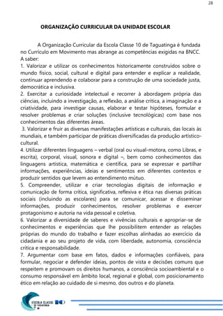 28
ORGANIZAÇÃO CURRICULAR DA UNIDADE ESCOLAR
A Organização Curricular da Escola Classe 10 de Taguatinga é fundada
no Currículo em Movimento mas abrange as competências exigidas na BNCC.
A saber:
1. Valorizar e utilizar os conhecimentos historicamente construídos sobre o
mundo físico, social, cultural e digital para entender e explicar a realidade,
continuar aprendendo e colaborar para a construção de uma sociedade justa,
democrática e inclusiva.
2. Exercitar a curiosidade intelectual e recorrer à abordagem própria das
ciências, incluindo a investigação, a reflexão, a análise crítica, a imaginação e a
criatividade, para investigar causas, elaborar e testar hipóteses, formular e
resolver problemas e criar soluções (inclusive tecnológicas) com base nos
conhecimentos das diferentes áreas.
3. Valorizar e fruir as diversas manifestações artísticas e culturais, das locais às
mundiais, e também participar de práticas diversificadas da produção artístico-
cultural.
4. Utilizar diferentes linguagens – verbal (oral ou visual-motora, como Libras, e
escrita), corporal, visual, sonora e digital –, bem como conhecimentos das
linguagens artística, matemática e científica, para se expressar e partilhar
informações, experiências, ideias e sentimentos em diferentes contextos e
produzir sentidos que levem ao entendimento mútuo.
5. Compreender, utilizar e criar tecnologias digitais de informação e
comunicação de forma crítica, significativa, reflexiva e ética nas diversas práticas
sociais (incluindo as escolares) para se comunicar, acessar e disseminar
informações, produzir conhecimentos, resolver problemas e exercer
protagonismo e autoria na vida pessoal e coletiva.
6. Valorizar a diversidade de saberes e vivências culturais e apropriar-se de
conhecimentos e experiências que lhe possibilitem entender as relações
próprias do mundo do trabalho e fazer escolhas alinhadas ao exercício da
cidadania e ao seu projeto de vida, com liberdade, autonomia, consciência
crítica e responsabilidade.
7. Argumentar com base em fatos, dados e informações confiáveis, para
formular, negociar e defender ideias, pontos de vista e decisões comuns que
respeitem e promovam os direitos humanos, a consciência socioambiental e o
consumo responsável em âmbito local, regional e global, com posicionamento
ético em relação ao cuidado de si mesmo, dos outros e do planeta.
 
