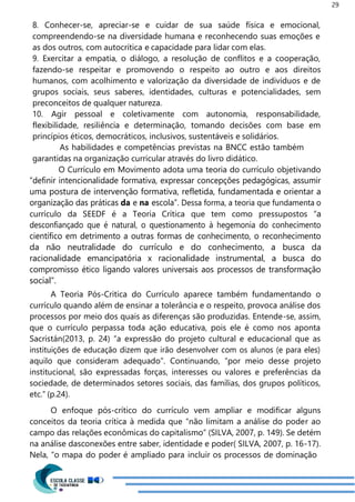 29
8. Conhecer-se, apreciar-se e cuidar de sua saúde física e emocional,
compreendendo-se na diversidade humana e reconhecendo suas emoções e
as dos outros, com autocrítica e capacidade para lidar com elas.
9. Exercitar a empatia, o diálogo, a resolução de conflitos e a cooperação,
fazendo-se respeitar e promovendo o respeito ao outro e aos direitos
humanos, com acolhimento e valorização da diversidade de indivíduos e de
grupos sociais, seus saberes, identidades, culturas e potencialidades, sem
preconceitos de qualquer natureza.
10. Agir pessoal e coletivamente com autonomia, responsabilidade,
flexibilidade, resiliência e determinação, tomando decisões com base em
princípios éticos, democráticos, inclusivos, sustentáveis e solidários.
As habilidades e competências previstas na BNCC estão também
garantidas na organização curricular através do livro didático.
O Currículo em Movimento adota uma teoria do currículo objetivando
“definir intencionalidade formativa, expressar concepções pedagógicas, assumir
uma postura de intervenção formativa, refletida, fundamentada e orientar a
organização das práticas da e na escola”. Dessa forma, a teoria que fundamenta o
currículo da SEEDF é a Teoria Crítica que tem como pressupostos “a
desconfiançado que é natural, o questionamento à hegemonia do conhecimento
científico em detrimento a outras formas de conhecimento, o reconhecimento
da não neutralidade do currículo e do conhecimento, a busca da
racionalidade emancipatória x racionalidade instrumental, a busca do
compromisso ético ligando valores universais aos processos de transformação
social”.
A Teoria Pós-Critica do Currículo aparece também fundamentando o
currículo quando além de ensinar a tolerância e o respeito, provoca análise dos
processos por meio dos quais as diferenças são produzidas. Entende-se, assim,
que o currículo perpassa toda ação educativa, pois ele é como nos aponta
Sacristán(2013, p. 24) “a expressão do projeto cultural e educacional que as
instituições de educação dizem que irão desenvolver com os alunos (e para eles)
aquilo que consideram adequado”. Continuando, “por meio desse projeto
institucional, são expressadas forças, interesses ou valores e preferências da
sociedade, de determinados setores sociais, das famílias, dos grupos políticos,
etc.” (p.24).
O enfoque pós-crítico do currículo vem ampliar e modificar alguns
conceitos da teoria crítica à medida que “não limitam a análise do poder ao
campo das relações econômicas do capitalismo” (SILVA, 2007, p. 149). Se detém
na análise dasconexões entre saber, identidade e poder( SILVA, 2007, p. 16-17).
Nela, “o mapa do poder é ampliado para incluir os processos de dominação
 