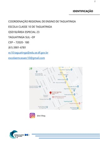 2
IDENTIFICAÇÃO
COORDENAÇÃO REGIONAL DE ENSINO DE TAGUATINGA
ESCOLA CLASSE 10 DE TAGUATINGA
QSD18/ÁREA ESPECIAL 23
TAGUATINGA SUL –DF
CEP – 72020- 180
(61) 3901-6781
ec10.taguatinga@edu.se.df.gov.br
escolaemcasaec10@gmail.com
@ec10tag
 