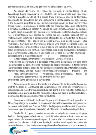 30
centrados na raça, na etnia, no gênero e na sexualidade” (p. 149).
Ao abrigo da Teoria pós crítica do currículo, a Escola Classe 10 de
Taguatinga busca encampar a Lei 10.639/03 de forma ampla: que não fique
restrita a projetos.Desde 2010 a escola trata o assunto através da formação
continuada dos servidores. Em anos anteriores, a escola passou por ações como
o Dia da África, palestras, desfiles de beleza negra, caixas de livros envolvendo
temas étnicos. No momento, a escola opta por encampar ações que naturalizem
a temática nocotidiano escolar. As caixas de livros temáticos foram desfeitas e
os livros estão integrados aos demais oferecidos aos estudantes, há diversidade
nas representações dos painéis da escola, há um cuidado especial com o
material/livros didáticos e paradidáticos oferecidos aos estudantes no tocante
às representações dos papéis de pessoas pretas, dos povos nativos , das
mulheres.O Currículo em Movimento propõe uma maior integração entre os
níveis doEnsino Fundamental e uma proposta de trabalho onde as diferentes
áreas deconhecimento tenham sustentação nos eixos transversais (Educação
para aDiversidade; Cidadania e Educação em e para os Direitos Humanos,
Educaçãopara a Sustentabilidade) e integradores
(alfabetização, letramentos e ludicidade). Destaca-se que o
fundamento do currículo é a Educação Integral(na perspectiva de para além
da ampliação da carga horária), favorecendo asaprendizagens e fortalecendo
a participação cidadã, baseado nos princípios:integralidade, intersetorialização,
transversalidade, diálogo escola-comunidade,territorialidade, trabalho em
rede, convivênciaescolar negociada. Nessa perspectiva, todas as
atividades desenvolvidas no ambiente escolar são
entendidas como educativas e curriculares.
Ainda de acordo com o Currículo em Movimento da Educação Básica do
Distrito Federal, os conteúdos são organizados em torno de temas/ideias e
articulados aos eixos transversais (educação para a diversidade, cidadania e
educação em e para os direitos humanos, educação para a sustentabilidade),
permeando todos os componentes curriculares.
Conforme explicitado ao longo do presente documento, a Escola Classe
10 de Taguatinga desenvolve os eixos curriculares (transversais e integradores)
de forma articulada ao Projeto Político Pedagógico, atrelado aos conteúdos
curriculares, partindo das necessidades identificadas na avaliação diagnóstica.
Desde 2018 o grupo analisa o sentido da missão expressa na Projeto
Político Pedagógico refletindo as possibilidades dessa missão atender as
expectativas de ensino-aprendizagem. A partir daí procurou-se evidenciar,
partindo dos dados colhidos na Avaliação Institucional, quais as metas de
desenvolvimento para cadaturma e quais os desafios comuns a toda escola (
 