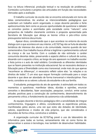31
foco na leitura inferencial, produção textual e na resolução de problemas).
Conteúdos curriculares e projetos são articulados em função das necessidades
elencadas após a avaliação.
O trabalho curricular da escola não se encontra estruturado em torno de
datas comemorativas. Ao analisar as intencionalidades pedagógicas que
sustentam um trabalho assim organizado, o corpo docente percebe o forte
apeloconsumista, bem como as poucas oportunidades de questionar e debater
os conceitos postos e assimilados pela sociedade como “naturais”; uma
perspectiva de trabalho claramente contrária à proposta apresentada pela
Secretaria de Educação que abraça as teorias crítica e pós-crítica como
pressupostos teóricos docurrículo.
Apesar disso, considerando que o que acontece no entorno da escola
dialoga com o que acontece em seu interior, a EC10/Tag não se furta de abordar
temáticas de interesse dos alunos e da comunidade, mesmo quando de teor
comemorativo. Esse trabalho busca afirmar e legitimar o pertencimento cultural
da criança e de sua família. Com o cuidado de não estimular o caráter
consumista decertas datas, preservando o aspecto afetivo e cultural de outras,
dosando com o aspecto crítico, ao longo do ano aparecem no trabalho escolar:
a festa junina e o auto de natal solidário. Considerando as diferentes identidades
que se fazem presentes na instituição educacional, faz-se necessário destacar a
Educação para a Diversidade como eixo transversal, onde mais do que apenas
“reconhecer as diferenças”, é necessário refletir sobre elas: “as relações e os
direitos de todos”. É um eixo que requer formação continuada para o corpo
docente e que deve ser abordado de forma transversal e interdisciplinar. Para
tanto, considera-se os valores culturais do estudante e de sua família.
O estudante, protagonista do ato de aprender, é estimulado em todos os
momentos a questionar, manifestar ideias, dúvidas e opiniões, enunciar
conceitos e descobertas, fazer associações, pesquisar, concluir, entre outras
atitudes positivas para a construção do conhecimento, desenvolvimento do
pensamento crítico, o fortalecimento da autonomia e da solidariedade.
As equipes docente e técnico-pedagógica têm a sensibilidade de integrar
conhecimentos, linguagens e afetos, considerando as experiências prévias,
manifestadas pelos alunos, uma vez que estes são dotados de identidade,
valores, experiências e modos de vida próprios, que são considerados e
discutidos de forma crítica, construtiva e solidária.
A organização curricular da EC10/Tag prevê o uso do laboratório de
informática para todas as turmas, semanalmente não só como forma de
democratizar o acesso à tecnologia, mas também de desenvolver habilidades
 