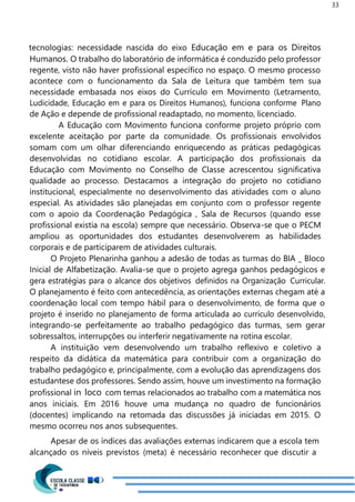33
tecnologias: necessidade nascida do eixo Educação em e para os Direitos
Humanos. O trabalho do laboratório de informática é conduzido pelo professor
regente, visto não haver profissional específico no espaço. O mesmo processo
acontece com o funcionamento da Sala de Leitura que também tem sua
necessidade embasada nos eixos do Currículo em Movimento (Letramento,
Ludicidade, Educação em e para os Direitos Humanos), funciona conforme Plano
de Ação e depende de profissional readaptado, no momento, licenciado.
A Educação com Movimento funciona conforme projeto próprio com
excelente aceitação por parte da comunidade. Os profissionais envolvidos
somam com um olhar diferenciando enriquecendo as práticas pedagógicas
desenvolvidas no cotidiano escolar. A participação dos profissionais da
Educação com Movimento no Conselho de Classe acrescentou significativa
qualidade ao processo. Destacamos a integração do projeto no cotidiano
institucional, especialmente no desenvolvimento das atividades com o aluno
especial. As atividades são planejadas em conjunto com o professor regente
com o apoio da Coordenação Pedagógica , Sala de Recursos (quando esse
profissional existia na escola) sempre que necessário. Observa-se que o PECM
ampliou as oportunidades dos estudantes desenvolverem as habilidades
corporais e de participarem de atividades culturais.
O Projeto Plenarinha ganhou a adesão de todas as turmas do BIA _ Bloco
Inicial de Alfabetização. Avalia-se que o projeto agrega ganhos pedagógicos e
gera estratégias para o alcance dos objetivos definidos na Organização Curricular.
O planejamento é feito com antecedência, as orientações externas chegam até a
coordenação local com tempo hábil para o desenvolvimento, de forma que o
projeto é inserido no planejamento de forma articulada ao currículo desenvolvido,
integrando-se perfeitamente ao trabalho pedagógico das turmas, sem gerar
sobressaltos, interrupções ou interferir negativamente na rotina escolar.
A instituição vem desenvolvendo um trabalho reflexivo e coletivo a
respeito da didática da matemática para contribuir com a organização do
trabalho pedagógico e, principalmente, com a evolução das aprendizagens dos
estudantese dos professores. Sendo assim, houve um investimento na formação
profissional in loco com temas relacionados ao trabalho com a matemática nos
anos iniciais. Em 2016 houve uma mudança no quadro de funcionários
(docentes) implicando na retomada das discussões já iniciadas em 2015. O
mesmo ocorreu nos anos subsequentes.
Apesar de os índices das avaliações externas indicarem que a escola tem
alcançado os níveis previstos (meta) é necessário reconhecer que discutir a
 