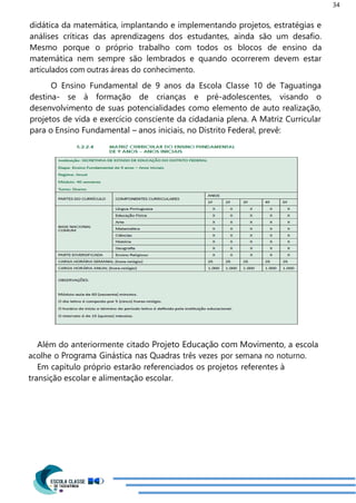34
didática da matemática, implantando e implementando projetos, estratégias e
análises críticas das aprendizagens dos estudantes, ainda são um desafio.
Mesmo porque o próprio trabalho com todos os blocos de ensino da
matemática nem sempre são lembrados e quando ocorrerem devem estar
articulados com outras áreas do conhecimento.
O Ensino Fundamental de 9 anos da Escola Classe 10 de Taguatinga
destina- se à formação de crianças e pré-adolescentes, visando o
desenvolvimento de suas potencialidades como elemento de auto realização,
projetos de vida e exercício consciente da cidadania plena. A Matriz Curricular
para o Ensino Fundamental – anos iniciais, no Distrito Federal, prevê:
Além do anteriormente citado Projeto Educação com Movimento, a escola
acolhe o Programa Ginástica nas Quadras três vezes por semana no noturno.
Em capítulo próprio estarão referenciados os projetos referentes à
transição escolar e alimentação escolar.
 
