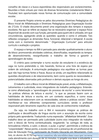 36
conselho de classe e a busca espontânea dos responsáveis por esclarecimentos.
Reuniões e lives virtuais por meio de diversas ferramentas (notadamente Meet e
Youtube) tem oportunizado novas formas de comunicação com a comunidade
escolar.
O presente Projeto orienta-se pelos documentos Diretrizes Pedagógicas do
Bloco Inicial de Alfabetização e Diretrizes Pedagógicas para Organização Escolar
do 2˚Ciclo. O citado documento prevê uma organização dos tempos e espaços
escolares. No que se refere ao espaço faz-se necessário organizar o espaço físico
disponível de acordo com sua função, pensando para quem ele é utilizado, em que
circunstâncias, agregando ainda as questões: quando e como é utilizado. Tais
reflexões congregam as dimensões física, funcional, relacional e temporal. A escola
conta com o momento denominado “ Organização Curricular” para articular
currículo x avaliação x projetos.
O espaço e tempo no BIA é pensado para atender qualitativamente o aluno
do bloco: promovendo atividades coletivas, diversificadas, respeitando os tempos
de desenvolvimento, ressignificando o trabalho de forma a garantir a
aprendizagem de todos.
O critério para contemplar o turno escolar do estudante é a existência da
vaga no turno pretendido e, não havendo, forma-se uma lista de espera por
ordem de solicitação. A enturmação pedagógica visa equilibrar as turmas para
que não haja turmas fortes e fracas. Busca-se ainda, um equilíbrio relacionado às
questões disciplinares e de relacionamento, bem como quanto às necessidades e
potencialidades observadas pelo professor e demais equipes ao longo do ano.
O trabalho com o Bloco Inicial de Alfabetização prevê, ainda, a Alfabetização,
Letramentos e Ludicidade, eixos integradores do trabalho pedagógico. Entende-
se como alfabetização a “aprendizagem do processo de escrita” e como letramento
“as práticas efetivas de leitura e escrita”, “o que as pessoas fazem com as
habilidades de leitura e escrita, em um contexto específico, e como essas
habilidades se relacionam com as necessidades, valores e práticas sociais”. Deve
manifestar-se nos diferentes componentes curriculares sendo o professor
responsável pelo letramento específico de cada área de conhecimento trabalhada.
Ou seja, no trabalho com o BIA é necessário integrar as práticas de
codificação e decodificação da língua escrita com a assunção da escrita como
própria pelo aprendente. Traduzindo numa expressão: “alfabetizar letrando”. Esse
trabalho deve ser permeado pela Ludicidade (outro eixo integrador do trabalho
com o bloco) de forma contextualizada, resgatando “as cantigas de roda, as
brincadeiras infantis, o subir, o descer, o pular, o gritar”, permitindo a vivência da
“corporeidade”. Nesse ponto, a escola conta com a presença de um profissional da
área de Educação Física, participante do Projeto Educação em Movimento. Com
isso, os alunos da EC10/Tag, turno matutino, são atendidos duas vezes por semana,
cada atendimento com duração de 50 minutos. O projeto visa levar o estudante à
 