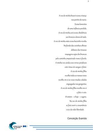 3
Avozde minhabisavóecoou criança
nosporõesdonavio.
Ecooulamentos
de uma infância perdida.
A voz de minha avóecoou obediência
aosbrancos-donosde tudo.
A voz de minha mãeecooubaixinhorevolta
Nofundo dascozinhasalheias
debaixo das trouxas
roupagenssujasdosbrancos
pelo caminho empoeirado rumo à favela.
A minha voz ainda ecoa versos perplexos
com rimas de sangue efome.
A voz de minha filha
recolhe todasasnossas vozes
recolhe em si as vozes mudas caladas
engasgadas nasgargantas.
A voz de minha filha recolhe em si
a fala e o ato.
Oontem – ohoje – oagora.
Na voz de minha filha
se fará ouvir a ressonância
oeco da vida-liberdade.
Conceição Evaristo
 