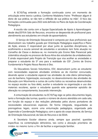41
A EC10/Tag entende a formação continuada como um momento de
articulação entre teoria x prática. Conforme Madalena Freire: “Professor algum é
dono de sua prática, se não tem a reflexão de sua prática na mão”. O foco das
formações continuadas para 2022 está definido no Plano de Ação da Coordenação
Pedagógica.
A escola não conta com a Equipe Especializada de Apoio à Aprendizagem
desde dez/2019.A Sala de Recursos, encontra-se despeovida de profissonal para
atendimento aos estudantes em virtude de aposentadoria.
O Serviço de Orientação Educacional é composta por duas profissionais que
desenvolvem seu trabalho guiado por Orientação Pedagógica específica e Plano
de Ação, anexos. É responsável por atuar junto às questões disciplinares, no
acolhimento e escuta sensível de estudantes e servidores tem forte atuação no
Conselho de Classe e destaca-se, no momento pós Ensino Não Presencial pela
sistemática atuação no processo de Busca Ativa dos estudantes da unidadeescolar.
É ainda responsável pelo Projeto de Transição que visa acolher as ansiedades e
preparar o estudante do 5º ano para a realidade do CEF _Centro de Ensino
Fundamental e Projeto Nosso Recreio è Dez.
Os Educadores Sociais Voluntários, ESV, desenvolvem junto ao estudante
com necessidades especiais atividades similares ao do monitor concursado,
devendo apoiar o estudante especial nas atividades da vida diária (alimentação,
uso do banheiro, higienização, escovação; no desenvolvimento das atividades da
Educação com Movimento e outras de cunho lúdico ou recreativas desenvolvidas
no espaço escolar ou fora dele), auxiliar o estudante na organização e uso dos
materiais escolares, apoiar o estudante quando este apresentar episódio de
alteração no comportamento, buscando intervenção.
A enturmação de estudantes na EC10/Tag rege-se pelos documentos legais,
tanto a formação das turmas, quanto o número de alunos atendidos em cada sala,
em função do espaço e das reduções pleiteadas pelos alunos portadores de
necessidades educacionais especiais. De forma integrada, resguardadas as
prerrogativas legais, ocorre uma enturmação pedagógica, organizada pela
Supervisão e Coordenação Pedagógica, com o apoio do corpo docente, do Serviço
de Orientação Educacional, da Sala de Recursos e da EEAA.
A Secretaria Escolar observa ainda, sempre que possível, questões
específicas na contemplação dehorários, tais como a alocação prioritária de
irmãos no mesmo turno a fim de facilitar a organização familiar.
 