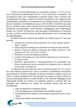 42
Plano de Recomposição das aprendizagens
O Bloco Inicial de Alfabetização, já consolidado, abrange o 1ºs, 2ºs e os 3ºs
anos. O processo de alfabetização inicia no 1º ano e deve levar o estudante a “ler
um pequeno texto com compreensão e produzir textos orais e escritos com
encadeamento de ideias, a partir de contexto significativo, sem exigências das
complexidades ortográficas e compreensíveis por qualquer pessoa. Esse processo
deve ser ampliado e consolidado para que, ao final do BIA, o estudante seja capaz
de ler e produzir textos orais e escritos de forma proficiente na perspectiva do
letramento e da ludicidade”. (p.38, Diretrizes Pedagógicas para Organização
Escolar do 2˚Ciclo). Tal ideia tem sido retomada e intensificada no momento
em que a escola constrói formas de lidar efetivamente com a recomposição
das aprendizagens.
Os dados internos e externos de avalição nos indicam que no 1º ano seja
possível:
 conseguir ler e escrever textos pequenos com sintaxe simples (sujeito +
verbo + objeto)
 utilizar algumas estratégias que permitem ler textos de curta extensão.
 Realizar a leitura de palavras compostas por sílabas canônicas e não
canônicas (VC, VVC, CCV, CCVC, CCVCC);
 Identificar o número de sílabas de palavras;
 Localizar informações, por meio da leitura silenciosa, em uma frase ou
em textos curtos;
 Identificar agrupamentos e desagrupamentos de quantidades que
formem dezena por meio de resolução de problemas com as ideias de
retirar, juntar, completar etc.
O Segundo Bloco (do segundo ciclo) é constituído pelos 4ºs e 5ºs anos e
tem como objetivo principal levar o aluno a aumentar a competência comunicativa
para expressar-se de forma adequada nas diversas situações e práticas sociais, de
modo a resolver problemas da vida cotidiana, ter acesso aos bens culturais e
alcançar participação plena no mundo letrado. (p. 38, Diretrizes Pedagógicas para
Organização Escolar do 2˚Ciclo). As avaliações externas e internas têm nos
apontado para melhorias no campo da produção textual que leve em
consideração:
 Ação de repertoriar o estudante escritor;
 Criar estratégias para a identificação de marcadores textuais;
 Encorajamento dos sujeitos na construção de argumentos para as suas
ideias;
 Desenvolver práticas de revisão textual;
 