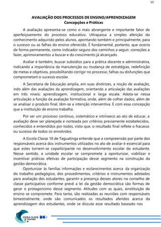 50
AVALIAÇÃO DOS PROCESSOS DE ENSINO/APRENDIZAGEM
Concepções e Práticas
A avaliação apresenta-se como o mais abrangente e importante fator de
aperfeiçoamento do processo educativo. Ultrapassa a simples aferição do
conhecimento adquirido pelos alunos, apontando também e principalmente, para
o sucesso ou as falhas do ensino oferecido. É fundamental, portanto, que ocorra
de forma permanente, como indicador seguro dos caminhos a seguir, correções a
fazer, aprimoramentos a buscar e do crescimento já alcançado.
Avaliar é também, buscar subsídios para a prática docente e administrativa,
indicando a importância da manutenção ou mudança de estratégias, redefinição
de metas e objetivos, possibilitando corrigir no processo, falhas ou disfunções que
comprometam o sucesso escolar.
A Secretaria de Educação amplia, em suas diretrizes, a noção de avaliação,
indo além das avaliações da aprendizagem, orientando a articulação das avaliações
em três níveis: aprendizagem, institucional e larga escala. Adota-se nessa
articulação a função da avaliação formativa, onde, além de colher dados, além de
se analisar o produto final, têm-se a intenção interventiva. É com essa concepção
que a instituição de ensino trabalha.
Por ser um processo contínuo, sistemático e intrínseco ao ato de educar, a
avaliação deve ser planejada e norteada por critérios previamente estabelecidos,
conhecidos e entendidos por todos, visto que, o resultado final reflete o fracasso
ou sucesso de todos os envolvidos.
A Escola Classe 10 de Taguatinga entende que a compreensão por parte dos
responsáveis acerca dos instrumentos utilizados no ato de avaliar é essencial para
que estes tornem-se coparticipante no desenvolvimento escolar do estudante.
Nesse sentido, a unidade escolar se compromete a oportunizar, viabilizar e
incentivar práticas efetivas de participação desse segmento na construção da
gestão democrática.
Oportunizar às famílias informações e esclarecimentos acerca da organização
do trabalho pedagógico, dos procedimentos, critérios e instrumentos adotados
para avaliação dos estudantes, garantir a presença desses atores no conselho de
classe participativo conforme prevê a lei da gestão democrática são formas de
gerar o protagonismo desse segmento. Atitudes com as quais, ainstituição de
ensino se compromete. Para tanto, são realizadas as reuniões com responsáveis
bimestralmente, onde são comunicados os resultados aferidos acerca da
aprendizagem dos estudantes, onde se discute esse resultado baseado nos
 