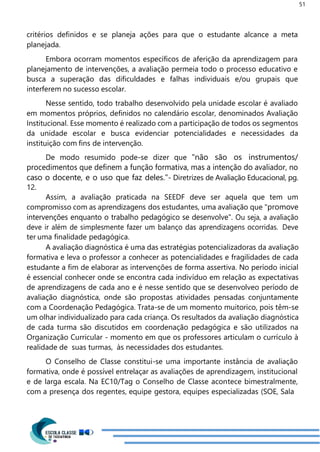 51
critérios definidos e se planeja ações para que o estudante alcance a meta
planejada.
Embora ocorram momentos específicos de aferição da aprendizagem para
planejamento de intervenções, a avaliação permeia todo o processo educativo e
busca a superação das dificuldades e falhas individuais e/ou grupais que
interferem no sucesso escolar.
Nesse sentido, todo trabalho desenvolvido pela unidade escolar é avaliado
em momentos próprios, definidos no calendário escolar, denominados Avaliação
Institucional. Esse momento é realizado com a participação de todos os segmentos
da unidade escolar e busca evidenciar potencialidades e necessidades da
instituição com fins de intervenção.
De modo resumido pode-se dizer que "não são os instrumentos/
procedimentos que definem a função formativa, mas a intenção do avaliador, no
caso o docente, e o uso que faz deles."- Diretrizes de Avaliação Educacional, pg.
12.
Assim, a avaliação praticada na SEEDF deve ser aquela que tem um
compromisso com as aprendizagens dos estudantes, uma avaliação que "promove
intervenções enquanto o trabalho pedagógico se desenvolve". Ou seja, a avaliação
deve ir além de simplesmente fazer um balanço das aprendizagens ocorridas. Deve
ter uma finalidade pedagógica.
A avaliação diagnóstica é uma das estratégias potencializadoras da avaliação
formativa e leva o professor a conhecer as potencialidades e fragilidades de cada
estudante a fim de elaborar as intervenções de forma assertiva. No período inicial
é essencial conhecer onde se encontra cada indivíduo em relação as expectativas
de aprendizagens de cada ano e é nesse sentido que se desenvolveo período de
avaliação diagnóstica, onde são propostas atividades pensadas conjuntamente
com a Coordenação Pedagógica. Trata-se de um momento muitorico, pois têm-se
um olhar individualizado para cada criança. Os resultados da avaliação diagnóstica
de cada turma são discutidos em coordenação pedagógica e são utilizados na
Organização Curricular - momento em que os professores articulam o currículo à
realidade de suas turmas, às necessidades dos estudantes.
O Conselho de Classe constitui-se uma importante instância de avaliação
formativa, onde é possível entrelaçar as avaliações de aprendizagem, institucional
e de larga escala. Na EC10/Tag o Conselho de Classe acontece bimestralmente,
com a presença dos regentes, equipe gestora, equipes especializadas (SOE, Sala
 