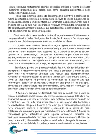 53
leitura e produção textual temas advindos de nossas reflexões a respeito dos dados
avaliativos produzidos pela escola, bem como daqueles apresentados pelas
avaliações em Larga Escala.
Toda essa dinâmica solicita do coordenador o incentivo à promoção de
hábito de estudos, de leituras e de discussões coletivas de textos, organização de
oficinas pedagógicas, a implementação de construção dos planejamentos para o
trabalho em sala de aula mais integrados e reflexivos em torno das concepções do
ato educativo de aprender e ensinar, que caracterizem a especificidade da escola
e do conhecimento que deve ser garantido.
Observa-se, ainda, a necessidade de trabalhar junto à comunidade escolar a
compreensão dos dados divulgados das Avaliações Externas, a fim de que seja
superada a noção de ranqueamento entre as unidades escolares.
O corpo docente da Escola Classe 10 de Taguatinga entende o dever de casa
como uma atividade complementar ao conteúdo que tem sido desenvolvido na e
pela escola. Uma atividade cujos objetivos são: a criação do hábito de estudo;
oportunizar a sistematização do que foi aprendido e percepção de quais
estratégias de meta-aprendizagens são úteis para fortalecer sua autonomia como
estudante. A discussão mais aprofundada acerca do assunto é um desafio, visto
que existe um abismo entre as concepções explanadas e as práticas correntes.
Significativa parcela dos pais/responsáveis declarou não ter dificuldade em
acompanhar o desenvolvimento escolar dos filhos e elencaram o dever de casa
como uma das estratégias utilizadas para realizar esse acompanhamento.
Aproximar o cotidiano escolar do contexto familiar constitui-se outro ganho. O
dever de casa informa ao professor as dificuldades do estudante para que
intervenções possam ser planejadas. O dever de casa pode ser de três tipos:
atividades de sistematização dos conhecimentos, atividades de introdução de
conteúdos (preparatória) e atividades de aprofundamento.
A frequência semanal das tarefas de casa varia de acordo com a idade da
criança, aumentando gradativamente do primeiro para o quinto ano. Está claro que
as atividades de casa devem ser retomadas pelo professor e corrigidas (quando for
o caso) em sala de aula, pois assim obtém-se um retorno das habilidades
desenvolvidas ou não pelo estudante. É consenso que a responsabilidade dos pais
nesse momento limita-se a monitorar a realização desse dever de casa,
estabelecendo uma rotina para sua realização com local adequado.A função do
responsável pode estender-se para alguma orientação específica ou
enriquecimento da atividade caso esse responsável sinta-se à vontade. O dever de
casa, no entanto, não substitui a ação especializada e planejada de ensino do
professor. É responsabilidade do professor fornecer ao aluno todo esclarecimento
 