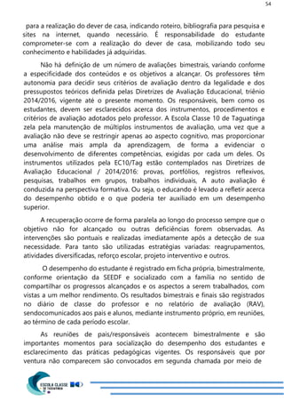 54
para a realização do dever de casa, indicando roteiro, bibliografia para pesquisa e
sites na internet, quando necessário. É responsabilidade do estudante
comprometer-se com a realização do dever de casa, mobilizando todo seu
conhecimento e habilidades já adquiridas.
Não há definição de um número de avaliações bimestrais, variando conforme
a especificidade dos conteúdos e os objetivos a alcançar. Os professores têm
autonomia para decidir seus critérios de avaliação dentro da legalidade e dos
pressupostos teóricos definida pelas Diretrizes de Avaliação Educacional, triênio
2014/2016, vigente até o presente momento. Os responsáveis, bem como os
estudantes, devem ser esclarecidos acerca dos instrumentos, procedimentos e
critérios de avaliação adotados pelo professor. A Escola Classe 10 de Taguatinga
zela pela manutenção de múltiplos instrumentos de avaliação, uma vez que a
avaliação não deve se restringir apenas ao aspecto cognitivo, mas proporcionar
uma análise mais ampla da aprendizagem, de forma a evidenciar o
desenvolvimento de diferentes competências, exigidas por cada um deles. Os
instrumentos utilizados pela EC10/Tag estão contemplados nas Diretrizes de
Avaliação Educacional / 2014/2016: provas, portfólios, registros reflexivos,
pesquisas, trabalhos em grupos, trabalhos individuais, A auto avaliação é
conduzida na perspectiva formativa. Ou seja, o educando é levado a refletir acerca
do desempenho obtido e o que poderia ter auxiliado em um desempenho
superior.
A recuperação ocorre de forma paralela ao longo do processo sempre que o
objetivo não for alcançado ou outras deficiências forem observadas. As
intervenções são pontuais e realizadas imediatamente após a detecção de sua
necessidade. Para tanto são utilizadas estratégias variadas: reagrupamentos,
atividades diversificadas, reforço escolar, projeto interventivo e outros.
O desempenho do estudante é registrado em ficha própria, bimestralmente,
conforme orientação da SEEDF e socializado com a família no sentido de
compartilhar os progressos alcançados e os aspectos a serem trabalhados, com
vistas a um melhor rendimento. Os resultados bimestrais e finais são registrados
no diário de classe do professor e no relatório de avaliação (RAV),
sendocomunicados aos pais e alunos, mediante instrumento próprio, em reuniões,
ao término de cada período escolar.
As reuniões de pais/responsáveis acontecem bimestralmente e são
importantes momentos para socialização do desempenho dos estudantes e
esclarecimento das práticas pedagógicas vigentes. Os responsáveis que por
ventura não comparecem são convocados em segunda chamada por meio de
 