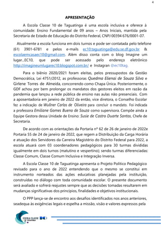 4
APRESENTAÇÃO
A Escola Classe 10 de Taguatinga é uma escola inclusiva e oferece à
comunidade: Ensino Fundamental de 09 anos – Anos Iniciais, mantida pela
Secretaria de Estado de Educação do Distrito Federal, CNPJ 00394 676/0001-07.
Atualmente a escola funciona em dois turnos e pode ser contatada pelo telefone
(61) 3901-6781 e pelos e-mails ec10.taguatinga@edu.se.df.gov.br &
escolaemcasaec10@gmail.com. Além disso conta com o blog Imagine um
lugar...EC10, que pode ser acessado pelo endereço eletrônico
http://imagineumlugarec10.blogspot.com.br/ e Instagran @ec10tag.
Para o biênio 2020/2021 foram eleitas, pelos pressupostos da Gestão
Democrática, Lei 4751/2012, as professoras Quedma Elienai de Souza Silva e
Girlene Torres de Almeida, concorrendo como Chapa Única. Posteriormente, o
GDF achou por bem prolongar os mandatos dos gestores eleitos em razão da
pandemia que lançou a rede pública de ensino nas aulas não presenciais. Com
a aposentadoria em janeiro de 2022 da então, vice diretora, o Conselho Escolar
fez a indicação de Wullner Carlos de Oliveira para concluir o mandato. Foi indicada
a professora Emiliane Gomes Bueno de Souza como supervisora. Compõe ainda a
Equipe Gestora dessa Unidade de Ensino: Susie de Castro Duarte Santos, Chefe de
Secretaria.
De acordo com as orientações da Portaria nº 62 de 26 de janeiro de 2022e
Portaria 55 de 24 de janeiro de 2022, que regem a Distribuição da Carga Horária
e atuação dos Servidores da Carreira Magistério do Distrito Federal para 2022, a
escola atuará com 03 coordenadores pedagógicos para 30 turmas divididas
igualmente em dois turnos (matutino e vespertino); sendo turmas diferenciadas:
Classe Comum, Classe Comum Inclusiva e Integração Inversa.
A Escola Classe 10 de Taguatinga apresenta o Projeto Político Pedagógico
revisado para o ano de 2022 entendendo que o mesmo se constitui em
instrumento norteados das ações educativas planejadas pela instituição,
construídas no diálogo com toda comunidade escolar. O presente documento
será avaliado e sofrerá reajustes sempre que as decisões tomadas resultarem em
mudanças significativas dos princípios, finalidades e objetivos institucionais.
O PPP lança-se de encontro aos desafios identificados nos anos anteriores,
seadequa às exigências legais e espelha a missão, visão e valores expressos pela
 