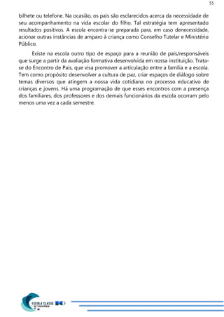 55
bilhete ou telefone. Na ocasião, os pais são esclarecidos acerca da necessidade de
seu acompanhamento na vida escolar do filho. Tal estratégia tem apresentado
resultados positivos. A escola encontra-se preparada para, em caso denecessidade,
acionar outras instâncias de amparo à criança como Conselho Tutelar e Ministério
Público.
Existe na escola outro tipo de espaço para a reunião de pais/responsáveis
que surge a partir da avaliação formativa desenvolvida em nossa instituição. Trata-
se do Encontro de Pais, que visa promover a articulação entre a família e a escola.
Tem como propósito desenvolver a cultura de paz, criar espaços de diálogo sobre
temas diversos que atingem a nossa vida cotidiana no processo educativo de
crianças e jovens. Há uma programação de que esses encontros com a presença
dos familiares, dos professores e dos demais funcionários da escola ocorram pelo
menos uma vez a cada semestre.
 
