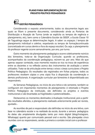 58
PLANO PARA IMPLEMENTAÇÃO DO
PROJETO POLÍTICO PEDAGÓGICO
GESTÃO PEDAGÓGICA
Considerando o exposto anteriormente, todos os documentos legais aos
quais se filiam o presente documento, considerando ainda as Portarias de
Distribuição e Atuação de Turma (onde se explicita os tempos de regência e
planejamento, etc), bem como o Calendário Escolar da SEEDF, a Escola Classe 10
de Taguatinga segue as determinações legais. A saber: os espaços / tempos de
planejamento individual e coletivo, respeitando os tempos de formaçãocontinuada
(concretizada em cursos dentro e fora do espaço escolar). Ou seja, o planejamento
do professor regente ocorre semanalmente, por ano, por turno.
Outro momento do planejamento pedagógico ocorre coletivamente noinício
dos bimestres, trata-se da Organização Curricular, quando os professores,
acompanhados da coordenação pedagógica, reúnem-se, por ano. Mais do que
apenas separar conteúdo, esse momento mostra-se rico na troca de experiência
entre os docentes e na reflexão acerca dos instrumentos de avaliação a serem
utilizados. Trata-se da articulação entre temas x eixos x áreas curriculares x Projeto
Político Pedagógico. Os resultados são registrados em fichas próprias, todos os
professores recebem cópias e uma cópia fica à disposição da coordenação e
demais profissionais. A organização curricular por bimestres é disponibilizada aos
responsáveis.
As Semanas Pedagógicas, no início do ano letivo e do semestre, também se
configuram em importantes momentos de planejamento: é retomado o Projeto
Político Pedagógico da instituição, são definidos os projetos e eventos
institucionais e são levantadas as fragilidades e potencialidades...
Destacamos os momentos destinados à Avaliação Institucional, pois a partir
dos resultados aferidos, o planejamento realizado anteriormente pode ser revisto,
ajustado...
As reuniões de pais e responsáveis são definidas no início do ano letivo, com
base no calendário escolar e na realidade da escola, durante a semana pedagógica.
As datas são amplamente divulgadas tanto por meio digital (blog/Instagram,
Whatsapp) quanto por comunicado pessoal oral e escrito. São planejadas cinco
reuniões com os responsáveis, sendo a primeira o contato inicial com o professor
 