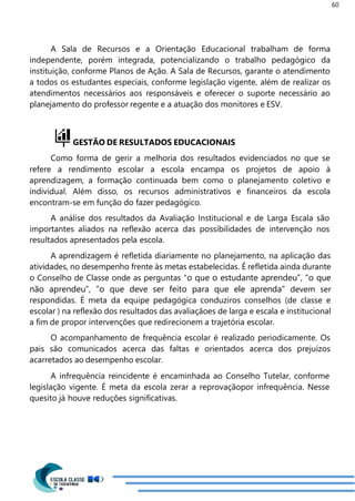 60
A Sala de Recursos e a Orientação Educacional trabalham de forma
independente, porém integrada, potencializando o trabalho pedagógico da
instituição, conforme Planos de Ação. A Sala de Recursos, garante o atendimento
a todos os estudantes especiais, conforme legislação vigente, além de realizar os
atendimentos necessários aos responsáveis e oferecer o suporte necessário ao
planejamento do professor regente e a atuação dos monitores e ESV.
GESTÃO DE RESULTADOS EDUCACIONAIS
Como forma de gerir a melhoria dos resultados evidenciados no que se
refere a rendimento escolar a escola encampa os projetos de apoio à
aprendizagem, a formação continuada bem como o planejamento coletivo e
individual. Além disso, os recursos administrativos e financeiros da escola
encontram-se em função do fazer pedagógico.
A análise dos resultados da Avaliação Institucional e de Larga Escala são
importantes aliados na reflexão acerca das possibilidades de intervenção nos
resultados apresentados pela escola.
A aprendizagem é refletida diariamente no planejamento, na aplicação das
atividades, no desempenho frente às metas estabelecidas. É refletida ainda durante
o Conselho de Classe onde as perguntas “o que o estudante aprendeu”, “o que
não aprendeu”, “o que deve ser feito para que ele aprenda” devem ser
respondidas. É meta da equipe pedagógica conduziros conselhos (de classe e
escolar ) na reflexão dos resultados das avaliaçãoes de larga e escala e institucional
a fim de propor intervenções que redirecionem a trajetória escolar.
O acompanhamento de frequência escolar é realizado periodicamente. Os
pais são comunicados acerca das faltas e orientados acerca dos prejuízos
acarretados ao desempenho escolar.
A infrequência reincidente é encaminhada ao Conselho Tutelar, conforme
legislação vigente. É meta da escola zerar a reprovaçãopor infrequência. Nesse
quesito já houve reduções significativas.
 