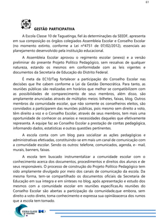 61
GESTÃO PARTICIPATIVA
A Escola Classe 10 de Taguatinga, fiel às determinações da SEEDF, apresenta
em sua composição os órgãos colegiados Assembleia Escolar e Conselho Escolar
(no momento extinto, conforme a Lei nº4751 de 07/02/2012), essenciais ao
planejamento desenvolvido pela instituição educacional.
A Assembleia Escolar aprovou o regimento escolar (anexo) e a versão
preliminar do presente Projeto Político Pedagógico, sem ressalvas de qualquer
natureza, estando os mesmos em conformidade com as leis vigentes e
documentos da Secretaria de Educação do Distrito Federal.
É meta da EC10/Tag fortalecer a participação do Conselho Escolar nas
decisões que lhe cabem conforme a Lei da Gestão Democrática. Para tanto, as
reuniões públicas são realizadas em horários que melhor se compatibilizem com
as possibilidades de comparecimento de seus membros, além disso, são
amplamente anunciadas através de múltiplos meios: bilhetes, faixas, blog. Outros
membros da comunidade escolar, que não somente os conselheiros eleitos, são
convidados a participarem das reuniões públicas, pois mesmo sem direito a voto,
têm direito a voz e o Conselho Escolar, através de seus membros, tem mais uma
oportunidade de conhecer os anseios e necessidades daqueles que efetivamente
representa. A equipe faz ao Conselho Escolar a prestação de contas pedagógica,
informando dados, estatísticas e outras questões pertinentes.
A escola conta com um blog para socializar as ações pedagógicas e
administrativas efetivadas, constituindo-se em mais um canal de comunicação com
a comunidade escolar. Sendo os outros: telefone, comunicados, agenda, e- mail,
murais, banners, faixas.
A escola tem buscado instrumentalizar a comunidade escolar com o
conhecimento acerca dos documentos, procedimentos e direitos dos alunos e de
seus responsáveis. O processo de construção do Projeto Político Pedagógico tem
sido amplamente divulgado por meio dos canais de comunicação da escola. Da
mesma forma, tem-se compartilhado os documentos oficiais da Secretaria de
Educação em sua íntegra e em sínteses no blog, após apresentação e estudo dos
mesmos com a comunidade escolar em reuniões específicas.As reuniões do
Conselho Escolar são abertas a participação da comunidade,que embora, sem
direito a voto direto, toma conhecimento e expressa sua opiniãoacerca dos rumos
que a escola tem tomado.
 