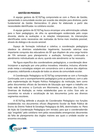 62
GESTÃO DE PESSOAS
A equipe gestora da EC10/Tag compromete-se com o Plano de Gestão,
apresentado à comunidade escolar por ocasião das eleições para diretores, parte
fundamental da Gestão Democrática. O plano foi elaborado a partir das
necessidades identificadas no cotidiano escolar.
A equipe gestora da EC10/Tag busca encampar uma administração voltada
para o fazer pedagógico, de olho na aprendizagem evidenciada pelo corpo
discente, atenta às avaliações e às relações interpessoais. As intervenções
identificadas como necessárias são realizadas da forma mais imediata possível,
através do diálogo e da escuta sensível.
Espaço de formação individual e coletiva, a coordenação pedagógica
obedece às diretrizes estabelecidas legalmente, buscando valorizar essa
importante conquista dos educadores do DF que dispõem de uma carga horária
de 15h semanais para planejamento e avaliação, formação continuada e
atendimento individualizado ao aluno, quando este atendimento se faz necessário.
Na figura específica dos coordenadores pedagógicos, a coordenação deve
incorporar a aspiração por uma prática inovadora, interativa, inclusiva, eficiente
onde metas e estratégias estejam em consonância com o alcance dos objetivos
propostos, viabilizando a atuação de todos os atores da comunidade escolar.
A Coordenação Pedagógica na EC10/Tag compromete-se com a Formação
Continuada, com o acompanhamento pedagógico junto ao professor, com o zelo
pela implementação do Projeto Político Pedagógico da instituição, bem como
pelos documentos oficiais da Secretaria de Educação que regem o trabalho em
toda rede de ensino: o Currículo em Movimento, as Diretrizes dos Ciclos, as
Diretrizes de Avaliação, as metas estabelecidas para os ciclos. Esse zelo se
concretiza no estudo e socialização de tais documentos junto aos diversos
segmentos escolares.
A EC10/Tag defende a atuação do Coordenador Pedagógico nas funções
estabelecidas nos documentos oficiais (Regimento Escolar da Rede Pública de
Ensino do Distrito Federal & Estratégia Pedagógica do BIA), destrinchados no Plano
de Ação da Coordenação Pedagógica (em revisão); para que o coordenadornão
seja “engolido” pelo cotidiano nem pelas necessidades emergenciais decorrentes
da falta de planejamento dos órgãos maiores aos quais a unidade escolar se
encontra vinculada.
 