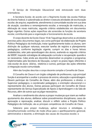 63
O Serviço de Orientação Educacional está estruturado com duas
orientadoras.
A Secretaria Escolar, de acordo com o Regimento Escolar das escolas Públicas
do Distrito Federal, é subordinada ao diretor e executa atividades de escrituração
escolar, de arquivo, expediente, atendimento à comunidade escolar em sua área
de atuação, coordena o remanejamento escolar, a renovação de matriculas, a
efetivação de novas matrículas, segundo critérios estabelecidos em documentos
legais vigentes. Outras ações específicas são acrescidas às funções da secretaria
escolar, contribuindo para a organização e funcionamento da escola.
O corpo docente da Escola Classe 10 de Taguatinga desenvolve as atividades
previstas pelos documentos legais, tais como participar da elaboração da Projeto
Político Pedagógico da Instituição, tratar igualitariamente todos os alunos, sem
distinção de qualquer natureza, executar tarefas de registro e planejamento
pedagógico, conforme legislação vigente, cumprir os dias e horas letivos
estabelecidos, zelar pela aprendizagem dos alunos, avaliando-os segundo critérios
da SEEDF, traçando estratégias de adequação curricular e recuperação quando e
se necessárias. Cabe ainda aos docentes desenvolver os projetos e programas
implementados pela Secretaria de Educação, cumprir os prazos legais referentes à
vida escolar do aluno (diários, relatórios e outros), participar das ações referentes
à integração escola-comunidade.
Além das funções descritas o corpo docente compõe o Conselho de Classe.
O Conselho de Classe é um órgão colegiado de professores, cuja principal
função é acompanhar e avaliar o processo de ensino, educação e aprendizagem.
Devem participar do Conselho de Classe, além dos professores: o diretor, o
Supervisor pedagógico, o coordenador pedagógico, o orientador educacional e o
representante dos alunos. Outras pessoas participam do Conselho de Classe:
representante do Serviço Especializado de Apoio à Aprendizagem e da Sala de
Recursos, além de outros que se julgar necessários.
Analisar o rendimento dos alunos e propor mudanças que visem ao melhor
ajustamento dos alunos, deliberar sobre procedimentos disciplinares, casos de
aprovação e reprovação, analisar, discutir e refletir sobre a Projeto Político
Pedagógico da instituição, são as principais competências do Conselho de Classe.
Soberano para propor mudanças, aplicar recursos e estratégias, o
Conselho/comissão contribui de modo eficaz para o aperfeiçoamento gerencial,
administrativo e docente, a eliminação das causas do insucesso escolar, o
 