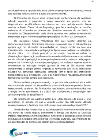 64
amadurecimento e retomada do aluno diante de seu próprio rendimento, sempre
que este não for satisfatório e a busca do aprimoramento.
O Conselho de Classe deve proporcionar conhecimento da realidade,
reflexão conjunta e propostas a serem colocadas em prática, uma vez
diagnosticadas as dificuldades encontradas em cada período escolar. Nesse
sentido, a Escola Classe 10 de Taguatinga, propõe a realização de reuniões
ordinárias do Conselho ao término dos bimestres escolares do ano letivo. O
Conselho de Classe/comissão pode ainda reunir-se em caráter extraordinário
sempre que algum fato ou necessidade pedagógica justificar sua convocação.
Os Educadores Sociais Voluntários têm suas funções descritas em
documentos próprios . Basicamente resumidas no cuidado com os estudantes que
apoiam seja nas atividades desenvolvidas no espaço escolar ou fora dele
(caracterizadas como atividade pedagógica). Apoiam os estudantes nas atividades
da vida diária , no cuidado pessoal, na locomoção, quando necessário, no
alimentação e higienização, no desenvolvimento de atividades motoras, esportivas,
sociais, culturais e pedagógicas, na organização e uso dos materiais pedagógicos;
sempre sob a orientação da equipe pedagógica, do professor regente e/ou do
coordenador da educação Integral (quando se trata de ESV atuando nesse
atendimento). A equipe gestora organiza as formações para esses profissionais
baseado nas demandas observadas, contando com o apoio dos profissionais
especializados (Sala de Recursos , OE) e da Coordenação Pedagógica,articulando
formadores externos sempre que necessário.
Os funcionários que prestam serviço na portaria zelam pela entrada e saída
da comunidade escolar nas dependências da escola durante os períodos letivos,
recepcionando os alunos. São funcionários readaptados, pois os concursados para
a função foram aposentados e a SEEDF não providenciou a substituição nem
aprovou o pedido de terceirização.
Os funcionários da vigilância zelam pelas dependências da escola e seus
patrimônios no período em que a unidade escolar não está sendo utilizada
convencionalmente. Realizada com profissionais concursados da própria SEEDF.
O trabalho dos funcionários da cozinha possibilita o oferecimento de lanche
aos alunos do Ensino regular, diariamente e almoço aos alunos da Educação
Integral, respeitando as normas sanitárias, nutricionais e pedagógicas da Secretaria
de Educação. Realizado com a empresa terceirizada CONFERE, supervisionado por
um coordenador de alimentação escolar, profissional readaptado.
 