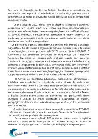 5
Secretaria de Educação do Distrito Federal. Ressalta-se a importância do
documento como expressão da coletividade, sua maior força, pois arrebanha o
compromisso de todos os envolvidos na sua construção para o compromisso
com sua execução.
O ano letivo de 2022 iniciou com os desafios intrínsecos à pandemia
ocasionada pelo Corona Vírus, pela relativa segurança proporcionada pela
vacina e pelos reflexos destes fatores na organização escolar do Distrito Federal.
As dúvidas, incertezas e desconfianças permearam o retorno presencial, de
modo que foi necessário investir em ações de acolhimento aos servidores,
estudantes,suas famílias e responsáveis.
Os professores regentes, procederam, no primeiro mês (março), a avaliação
diagnóstica a fim de realizar a organização curricular de suas turmas, baseados
na readequação curricular proposta pela SEEDF para o biênio 2021/2022. O
atendimento aos estudantes portadores de diagnósticos de Transtornos
Funcionais Específicos foi realizado pelo professor regente com apoio da
coordenação pedagógica; visto que a unidade escolar se encontra desfalcada do
pedagogo e sem psicólogo da EEAA. A Sala de Recursos iniciou sem atendimento
tendo em vista o afastamento médico da profissional que atua na sala e posterior
aposentadoria da mesma. A coordenação pedagógica ofereceuo apoio possível
aos professores que iniciam o atendimento de estudantes ANEE’s.
O Serviço de Orientação Educacional disponibilizou atendimento à
totalidade dos estudantes da unidade de ensino através de mídia social
realizando contato telefônico com estudantes que necessitavam de Busca Ativa
ou apresentavam questões de adaptação ao formato das aulas presenciais ou
outros motes de vulnerabilidade social; essas, comunicadas ao Conselho Tutelar.
A Equipe Gestora esteve atenta ao acolhimento dos profissionais recém
chegados à unidade de ensino orientando a organização do trabalho
pedagógico em diversos níveis, criando espaços para a atuação dos profissionais
dos vários setores.
O maior desafio que se apresentou à construção e execução do PPP/2022
refere-se ao momento de renovação pelo qual a Secretaria de Educação passa
em relação a novos profissionais em seu quadro.
Dessa forma, a construção do PPP se deu na prática sendo os registros
realizados posteriormente. Participaram da construção e registro do PPP, os
membros da equipe gestora, a Coordenação Pedagógica composta pelas
 