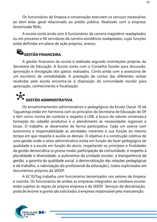 65
Os funcionários da limpeza e conservação executam os serviços necessários
ao bem estar geral relacionado ao prédio público. Realizado com a empresa
terceirizada REAL.
A escola conta ainda com 6 funcionários da carreira magistério readaptados
ou em processo e 04 servidores da carreira assistência readaptados, cujas funções
estão definidas em plano de ação próprios, anexos.
GESTÃO FINANCEIRA
A gestão financeira da escola é realizada segundo orientações próprias da
Secretaria de Educação. A Escola conta com o Conselho Escolar para discussão,
aprovação e divulgação dos gastos realizados. Conta ainda com a assessoria de
um escritório de contabilidade. A prestação de contas das diferentes verbas
recebidas pela escola encontra-se à disposição da comunidade escolar para
apreciação, conhecimento e fiscalização.
GESTÃO ADMINISTRATIVA
Os encaminhamentos administrativos e pedagógicos da Escola Classe 10 de
Taguatinga estão em harmonia com os princípios da Secretaria de Educação do DF
e têm como norma de conduta o respeito à LDB, a busca de valores universais,a
formação do cidadão produtivo e o atendimento às necessidades regionais e
locais. O trabalho se desenvolve de forma participativa. Cada um exerce com
autonomia e responsabilidade as atividades inerentes à sua função ao mesmo
tempo em que respeita e auxilia os demais. O objetivo é a construção coletiva de
uma gestão onde o setor administrativo exista em função do fazer pedagógico de
qualidade e a escola em função do aluno, respeitando os princípios e finalidades
da gestão democrática (a grosso modo: participação da comunidade, o respeito à
pluralidade e diversidade, a autonomia da unidade escolar, a transparência da
gestão, a garantia da qualidade social, a democratização das relações pedagógicas
e de trabalho, a valorização do profissional da educação.), todos explicitados em
documentos próprios da SEEDF.
A EC10/Tag trabalha com funcionários terceirizados nos setores de limpeza
e cozinha. Os funcionários de ambas as empresas integrados ao cotidiano escolar
estão sujeitos às regras da própria empresa e da SEEDF. Serviços de desratização,
poda de árvores e grama são solicitados à empresa responsável pela manutenção.
 